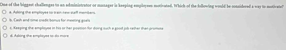 One of the biggest challenges to an administrator or manager is keeping employees motivated. Which of the following would be considered a way to motivate?
a. Asking the employee to train new staff members.
b. Cash and time credit bonus for meeting goals
c. Keeping the employee in his or her position for doing such a good job rather than promote
d. Asking the employee to do more