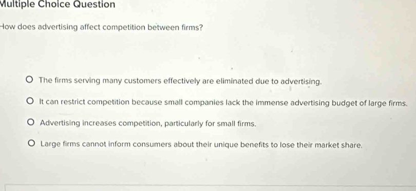 Question
How does advertising affect competition between firms?
The firms serving many customers effectively are eliminated due to advertising.
It can restrict competition because small companies lack the immense advertising budget of large firms.
Advertising increases competition, particularly for small firms.
Large firms cannot inform consumers about their unique benefits to lose their market share.