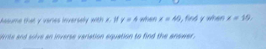 hssume that y veries inversely with x 1 y=4 when x=40 , find y when x=19, 
Write and solve an inverse variation equation to find the anower.