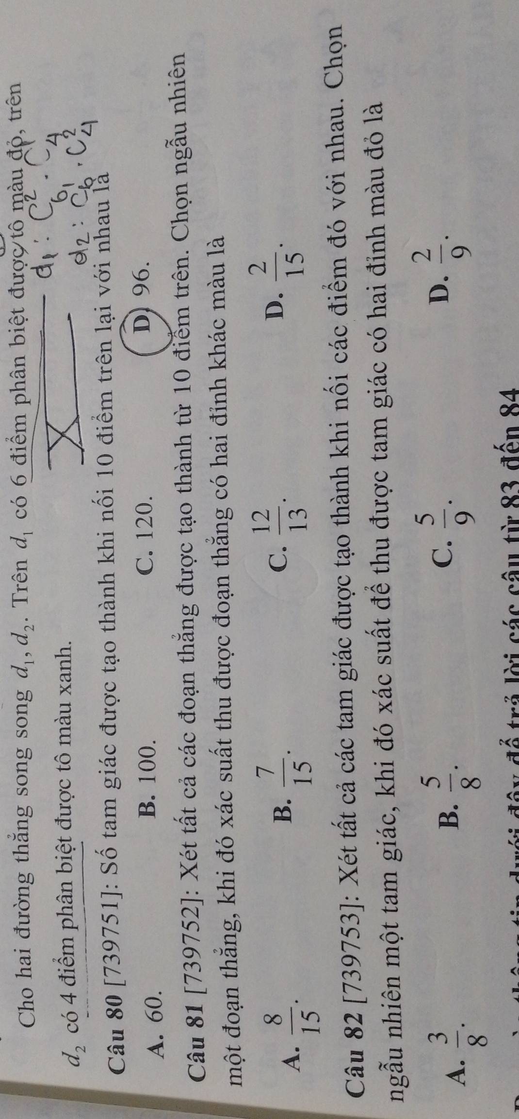 Cho hai đường thắng song song d_1, d_2. Trên d_1 có 6 điểm phân biệt được tô màu đỏ, trên
d_2 có 4 điểm phân biệt được tô màu xanh.
Câu 80 [739751]: Số tam giác được tạo thành khi nối 10 điểm trên lại với nhau là
A. 60.
B. 100. C. 120. D) 96.
Câu 81 [739752]: Xét tất cả các đoạn thẳng được tạo thành từ 10 điểm trên. Chọn ngẫu nhiên
một đoạn thẳng, khi đó xác suất thu được đoạn thẳng có hai đỉnh khác màu là
A.  8/15 .
B.  7/15 .  12/13 . 
C.
D.  2/15 . 
Câu 82 [739753]: Xét tất cả các tam giác được tạo thành khi nối các điểm đó với nhau. Chọn
ngẫu nhiên một tam giác, khi đó xác suất để thu được tam giác có hai đỉnh màu đỏ là
D.
A.  3/8 .  5/8 .  2/9 . 
B.
C.  5/9 . 
* d r ả i các câu từ 83 đến 84