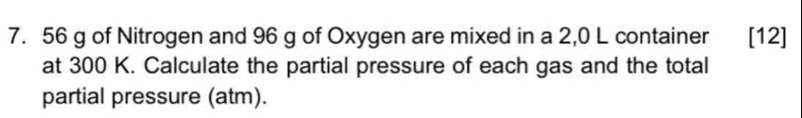 56 g of Nitrogen and 96 g of Oxygen are mixed in a 2,0 L container [12] 
at 300 K. Calculate the partial pressure of each gas and the total 
partial pressure (atm).