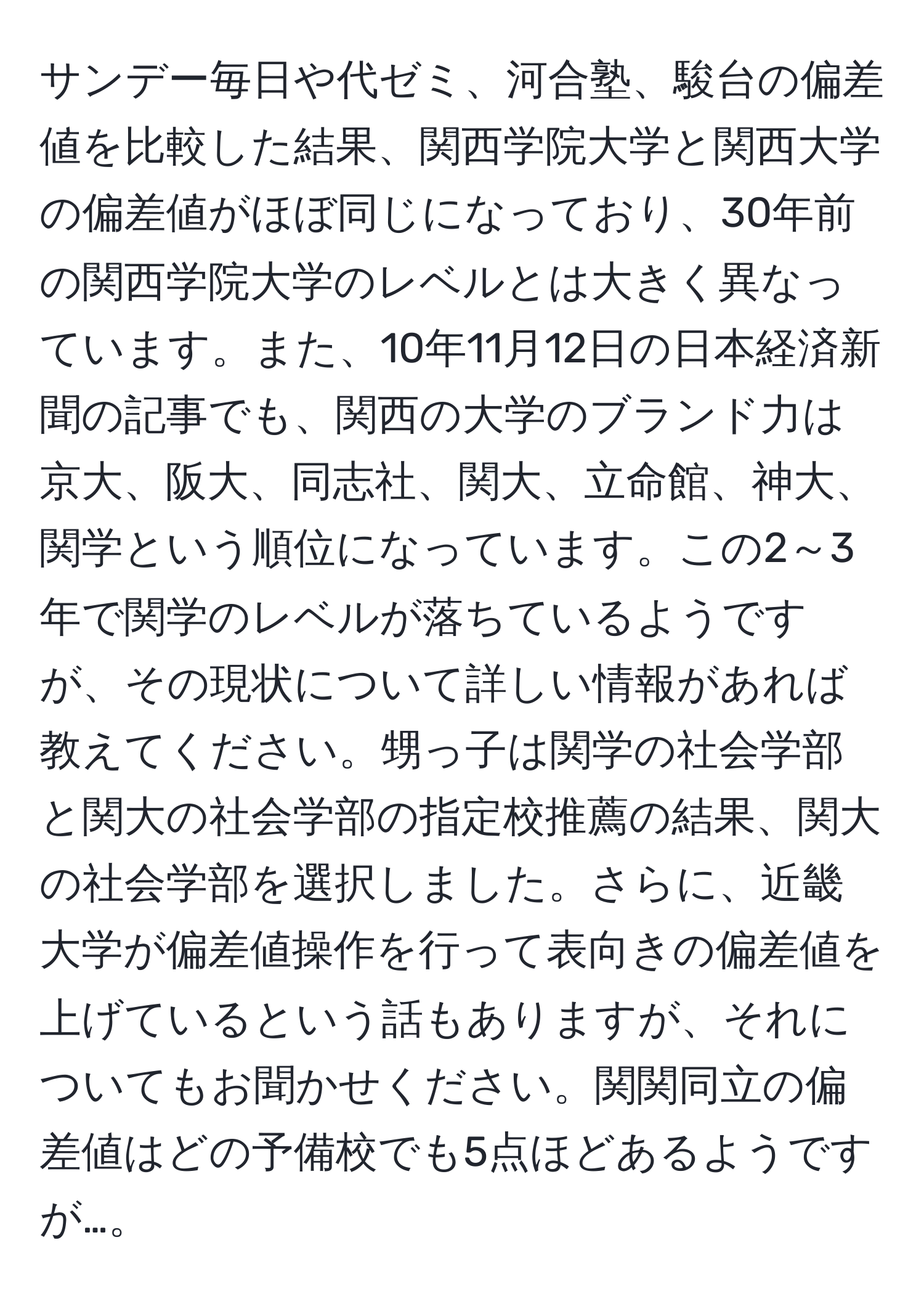 サンデー毎日や代ゼミ、河合塾、駿台の偏差値を比較した結果、関西学院大学と関西大学の偏差値がほぼ同じになっており、30年前の関西学院大学のレベルとは大きく異なっています。また、10年11月12日の日本経済新聞の記事でも、関西の大学のブランド力は京大、阪大、同志社、関大、立命館、神大、関学という順位になっています。この2～3年で関学のレベルが落ちているようですが、その現状について詳しい情報があれば教えてください。甥っ子は関学の社会学部と関大の社会学部の指定校推薦の結果、関大の社会学部を選択しました。さらに、近畿大学が偏差値操作を行って表向きの偏差値を上げているという話もありますが、それについてもお聞かせください。関関同立の偏差値はどの予備校でも5点ほどあるようですが…。