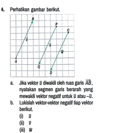 Perhatikan gambar berikut. 
B
P
C
ū
vector v
w
A
Q
D
a. Jika vektor ū diwakili oleh ruas garis vector AB, 
nyatakan segmen garis berarah yang 
mewakili vektor negatif untuk overline U atau - ū. 
b. Lukislah vektor-vektor negatif tiap vektor 
berikut. 
(i) ū
(ii) V
(iii) overline w