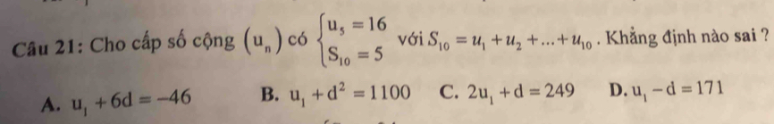 Cho cấp số cộng (u_n) có beginarrayl u_5=16 S_10=5endarray. với S_10=u_1+u_2+...+u_10 Khẳng định nào sai ?
A. u_1+6d=-46 B. u_1+d^2=1100 C. 2u_1+d=249 D. u_1-d=171