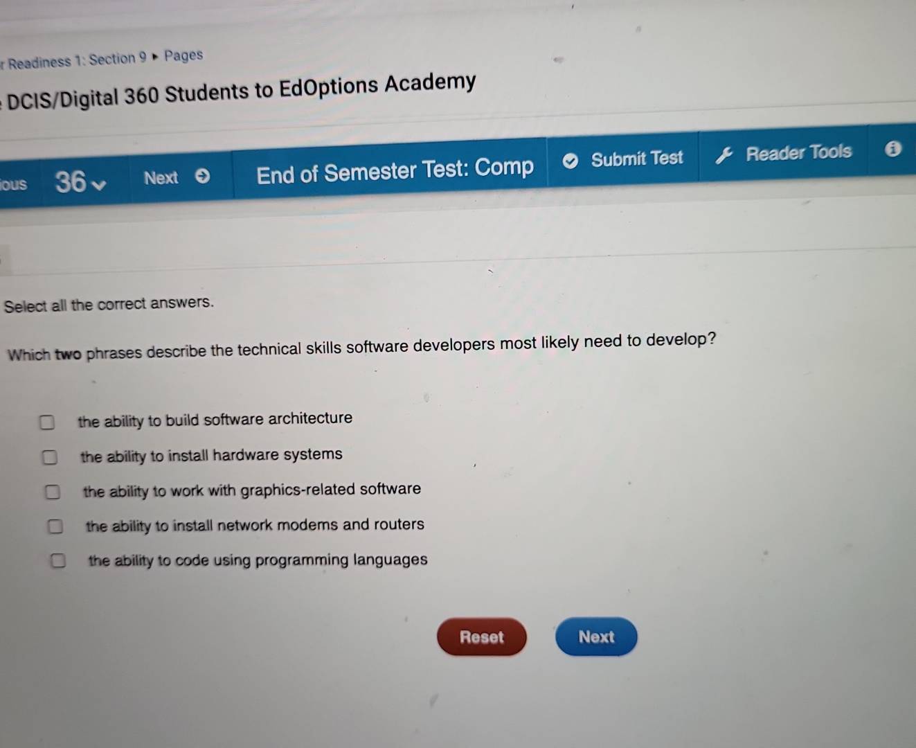 Readiness 1: Section 9 × Pages
DCIS/Digital 360 Students to EdOptions Academy
ious 36 Next End of Semester Test: Comp Submit Test Reader Tools
Select all the correct answers.
Which two phrases describe the technical skills software developers most likely need to develop?
the ability to build software architecture
the ability to install hardware systems
the ability to work with graphics-related software
the ability to install network modems and routers
the ability to code using programming languages 
Reset Next