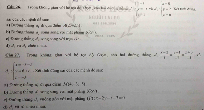 Trong không gian với hệ tọa độ Oxyz , cho hai đường thắng d_1:beginarrayl x=t y=-t z=1endarray. và d_2:beginarrayl x=0 y=2. z=uendarray.. Xét tính đúng, 
sai của các mệnh đề sau: 
a) Đường thẳng d_1 đi qua điểm A(2;-2;1). 
b) Đường thẳng d_2 song song với mặt phẳng (Oxy). 
20 
c) Đường thẳng d_2 song song với trục Oz. 
d) d_1 và d_2 chéo nhau. 
Câu 27, Trong không gian với hệ tọa độ Oxyz, cho hai đường thẳng d_1: (x-2)/1 = (y-1)/-2 = (z+3)/-1  và
d_2:beginarrayl x=-3-t y=6+t z=-3endarray.. Xét tính đúng sai của các mệnh đề sau: 
a) Đường thắng d_1 đi qua điểm M(4;-3;-5). 
b) Đường thẳng d_2 song song với mặt phẳng (Oxy). 
c) Đường thắng d_1 vuông góc với mặt phẳng (P): x-2y-z-3=0
d) d_1 và d_2 chéo nhau.