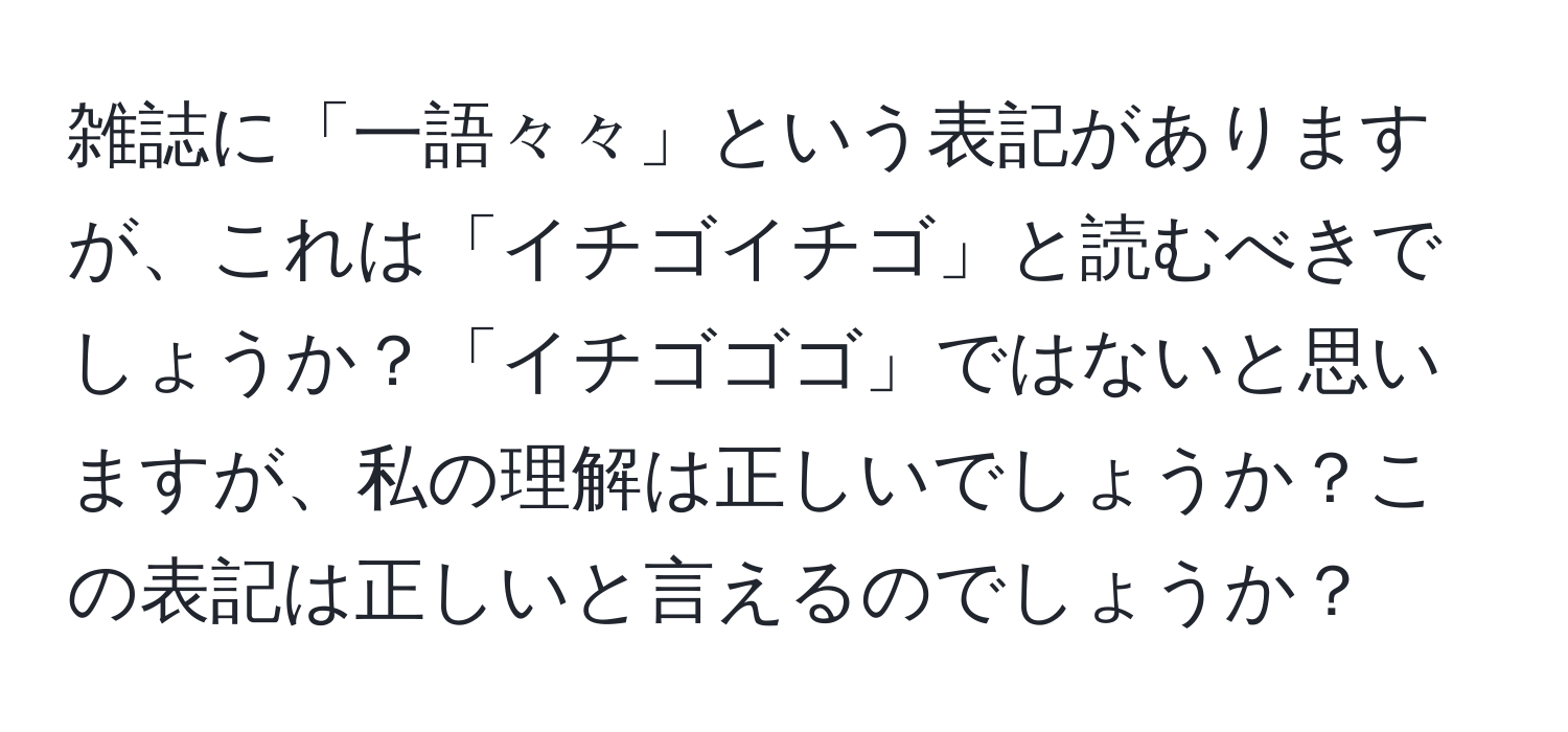 雑誌に「一語々々」という表記がありますが、これは「イチゴイチゴ」と読むべきでしょうか？「イチゴゴゴ」ではないと思いますが、私の理解は正しいでしょうか？この表記は正しいと言えるのでしょうか？