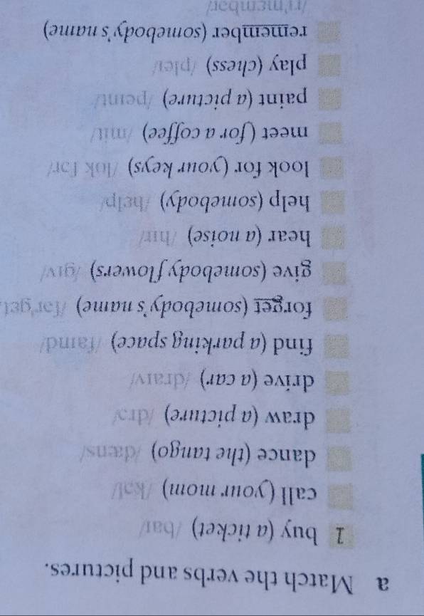 a Match the verbs and pictures. 
1 buy (a ticket) /baɪ/ 
call (your mom) /kɔV 
dance (the tango) /dans/ 
draw (a picture) /drɔ/ 
drive (a car) /draɪv/ 
find (a parking space) /famd/ 
forget (somebody's name) fo g 
give (somebody flowers) /g1v/ 
hear (a noise) /hɪ/ 
help (somebody) /help/ 
look for (your keys) /lok fɔr/ 
meet (for a coffee) /mit/ 
paint (a picture) /peint/ 
play (chess) /pleɪ/ 
remember (somebody's name) 
/r'mɛmbɔr/