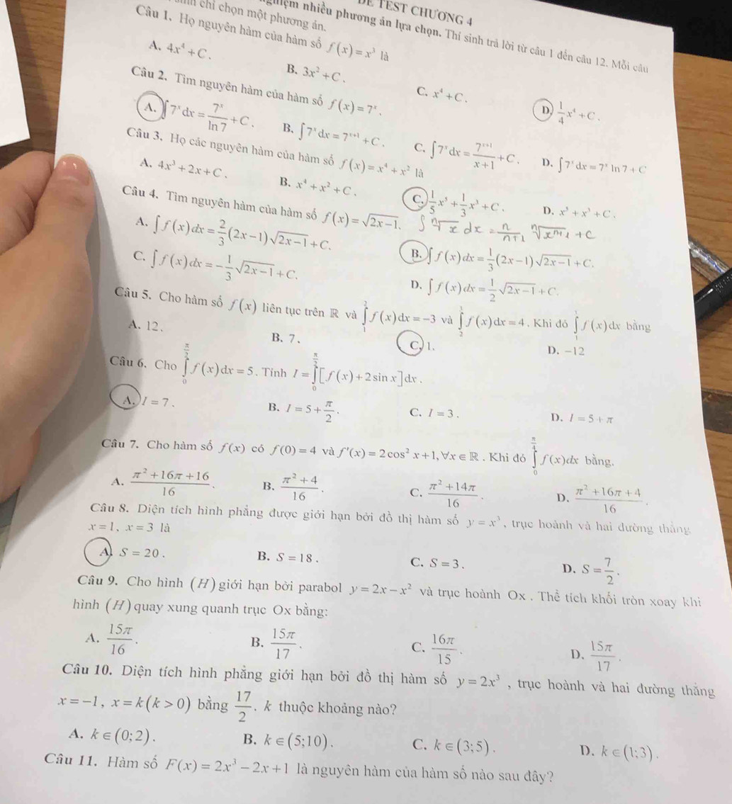 Dễ Test chương 4
II chỉ chọn một phương án.
Câu 1. Họ nguyên hàm của hàm số f(x)=x^3la
nghiệm nhiều phương án lựa chọn. Thí sinh trả lời từ câu 1 đến câu 12. Mỗi câu
A. 4x^4+C.
B. 3x^2+C. C. x^4+C.
Câu 2. Tìm nguyên hàm của hàm số f(x)=7^x.
D  1/4 x^4+C.
A. 7^xdx= 7^x/ln 7 +C. B. ∈t 7^xdx=7^(x+1)+C. ∈t 7^xdx= (7^(x+1))/x+1 +C.
C.
Câu 3, Họ các nguyên hàm của hàm số f(x)=x^4+x^2 là
D. ∈t 7^xdx=7^x 7+C
A. 4x^3+2x+C. B. x^4+x^2+C.  1/5 x^5+ 1/3 x^3+C.
C.
Câu 4. Tìm nguyên hàm của hàm số f(x)=sqrt(2x-1),
A. ∈t f(x)dx= 2/3 (2x-1)sqrt(2x-1)+C.
D. x^5+x^3+C.
B.
C. ∈t f(x)dx=- 1/3 sqrt(2x-1)+C. f(x)dx= 1/3 (2x-1)sqrt(2x-1)+C.
D, ∈t f(x)dx= 1/2 sqrt(2x-1)+C.
Câu 5. Cho hàm số f(x) liên tục trên R và ∈tlimits _0^(2f(x)dx=-3 vù ∈tlimits _2^1f(x)dx=4. Khi đó ∈tlimits _1^1f(x)dx bằng
A. 12. B. 7 . C,1. D. -12
Câu 6. Cho ∈tlimits _0^(frac π)2)f(x)dx=5 Tỉnh I=∈tlimits _0^((frac π)2)[f(x)+2sin x]dx
B.
A. I=7. I=5+ π /2 . C. I=3. D. I=5+π
Câu 7. Cho hàm số f(x) có f(0)=4 và f'(x)=2cos^2x+1,forall x∈ R. Khi đó ∈tlimits _0^((frac π)4)f(x)dx bằng.
A.  (π^2+16π +16)/16 . B.  (π^2+4)/16 .
C.  (π^2+14π )/16 . D.  (π^2+16π +4)/16 .
Câu 8. Diện tích hình phẳng được giới hạn bởi đồ thị hàm số y=x^3 , trục hoành và hai đường thắng
x=1,x=3la
A S=20.
B. S=18.
C. S=3. S= 7/2 .
D.
Câu 9. Cho hình (H) giới hạn bởi parabol y=2x-x^2 và trục hoành Ox . Thể tích khối tròn xoay khì
hình (H) quay xung quanh trục Ox bằng:
A.  15π /16 .  15π /17 . C.  16π /15 .
B.
D.  15π /17 .
Câu 10. Diện tích hình phẳng giới hạn bởi đồ thị hàm số y=2x^3 , trục hoành và hai đường thắng
x=-1,x=k(k>0) bằng  17/2 . k thuộc khoảng nào?
A. k∈ (0;2).
B. k∈ (5;10). C. k∈ (3;5). D. k∈ (1;3).
Câu 11. Hàm số F(x)=2x^3-2x+1 là nguyên hàm của hàm số nào sau đây?