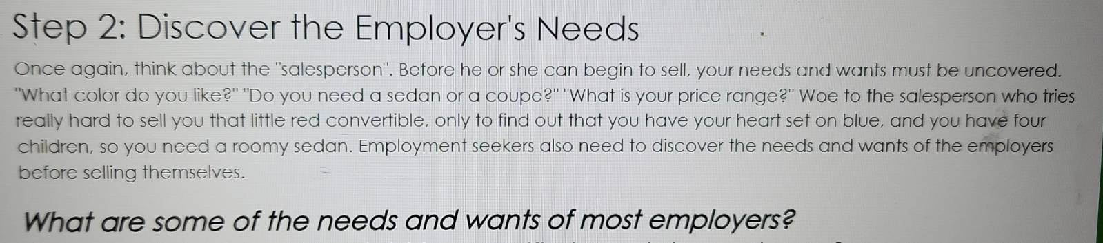 Discover the Employer's Needs 
Once again, think about the "salesperson". Before he or she can begin to sell, your needs and wants must be uncovered. 
"What color do you like?" "Do you need a sedan or a coupe?" "What is your price range?" Woe to the salesperson who tries 
really hard to sell you that little red convertible, only to find out that you have your heart set on blue, and you have four 
children, so you need a roomy sedan. Employment seekers also need to discover the needs and wants of the employers 
before selling themselves. 
What are some of the needs and wants of most employers?