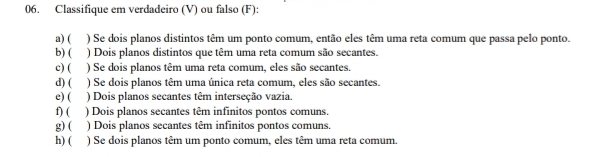 Classifique em verdadeiro (V) ou falso (F): 
a) ( ) Se dois planos distintos têm um ponto comum, então eles têm uma reta comum que passa pelo ponto. 
b)( ) Dois planos distintos que têm uma reta comum são secantes. 
c) (₹ ) Se dois planos têm uma reta comum, eles são secantes. 
d) ( ) Se dois planos têm uma única reta comum, eles são secantes. 
e) ( ) Dois planos secantes têm interseção vazia. 
f) (₹ ) Dois planos secantes têm infinitos pontos comuns. 
g) ( ) Dois planos secantes têm infinitos pontos comuns. 
h) ( ) Se dois planos têm um ponto comum, eles têm uma reta comum.