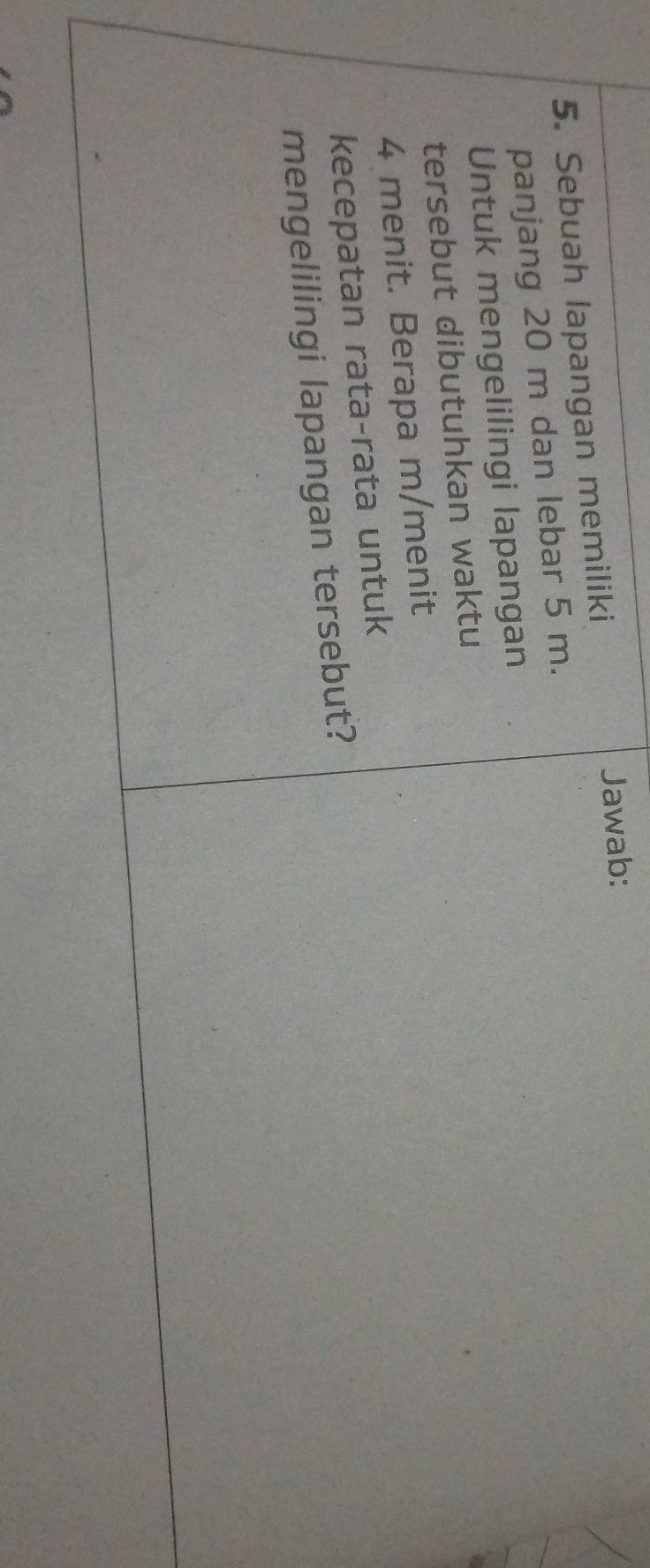 Sebuah lapangan memiliki Jawab: 
panjang 20 m dan lebar 5 m. 
Untuk mengelilingi lapangan 
tersebut dibutuhkan waktu
4 menit. Berapa m/menit 
kecepatan rata-rata untuk 
mengelilingi lapangan tersebut?