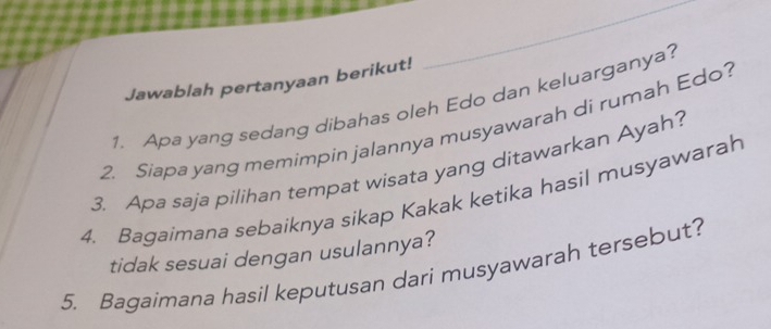 Jawablah pertanyaan berikut! 
1. Apa yang sedang dibahas oleh Edo dan keluarganya? 
2. Siapa yang memimpin jalannya musyawarah di rumah Edo? 
3. Apa saja pilihan tempat wisata yang ditawarkan Ayah? 
4. Bagaimana sebaiknya sikap Kakak ketika hasil musyawarah 
tidak sesuai dengan usulannya? 
5. Bagaimana hasil keputusan dari musyawarah tersebut?