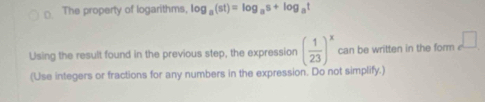 The property of logarithms, log _a(st)=log _as+log _at
Using the result found in the previous step, the expression ( 1/23 )^x can be written in the form □ 
(Use integers or fractions for any numbers in the expression. Do not simplify.)