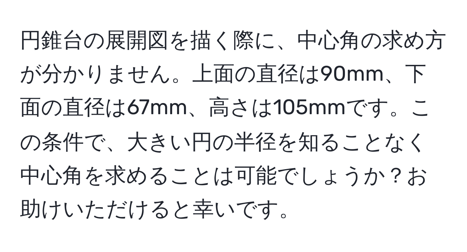 円錐台の展開図を描く際に、中心角の求め方が分かりません。上面の直径は90mm、下面の直径は67mm、高さは105mmです。この条件で、大きい円の半径を知ることなく中心角を求めることは可能でしょうか？お助けいただけると幸いです。