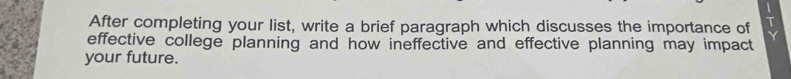 After completing your list, write a brief paragraph which discusses the importance of Y
effective college planning and how ineffective and effective planning may impact 
your future.