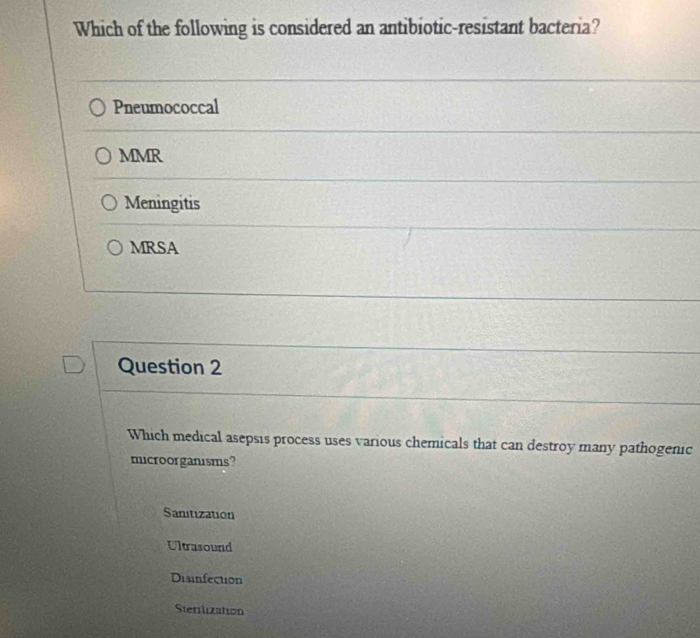 Which of the following is considered an antibiotic-resistant bacteria?
Pneumococcal
MMR
Meningitis
MRSA
Question 2
Which medical asepsis process uses various chemicals that can destroy many pathogenic
microorganisms?
Sanitization
Ultrasound
Disinfection
Sterilization