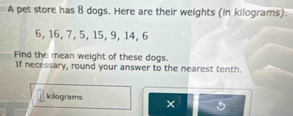 A pet store has 8 dogs. Here are their weights (in kilograms).
6, 16, 7, 5, 15, 9, 14, 6
Find the mean weight of these dogs. 
If necessary, round your answer to the nearest tenth.
kilograms