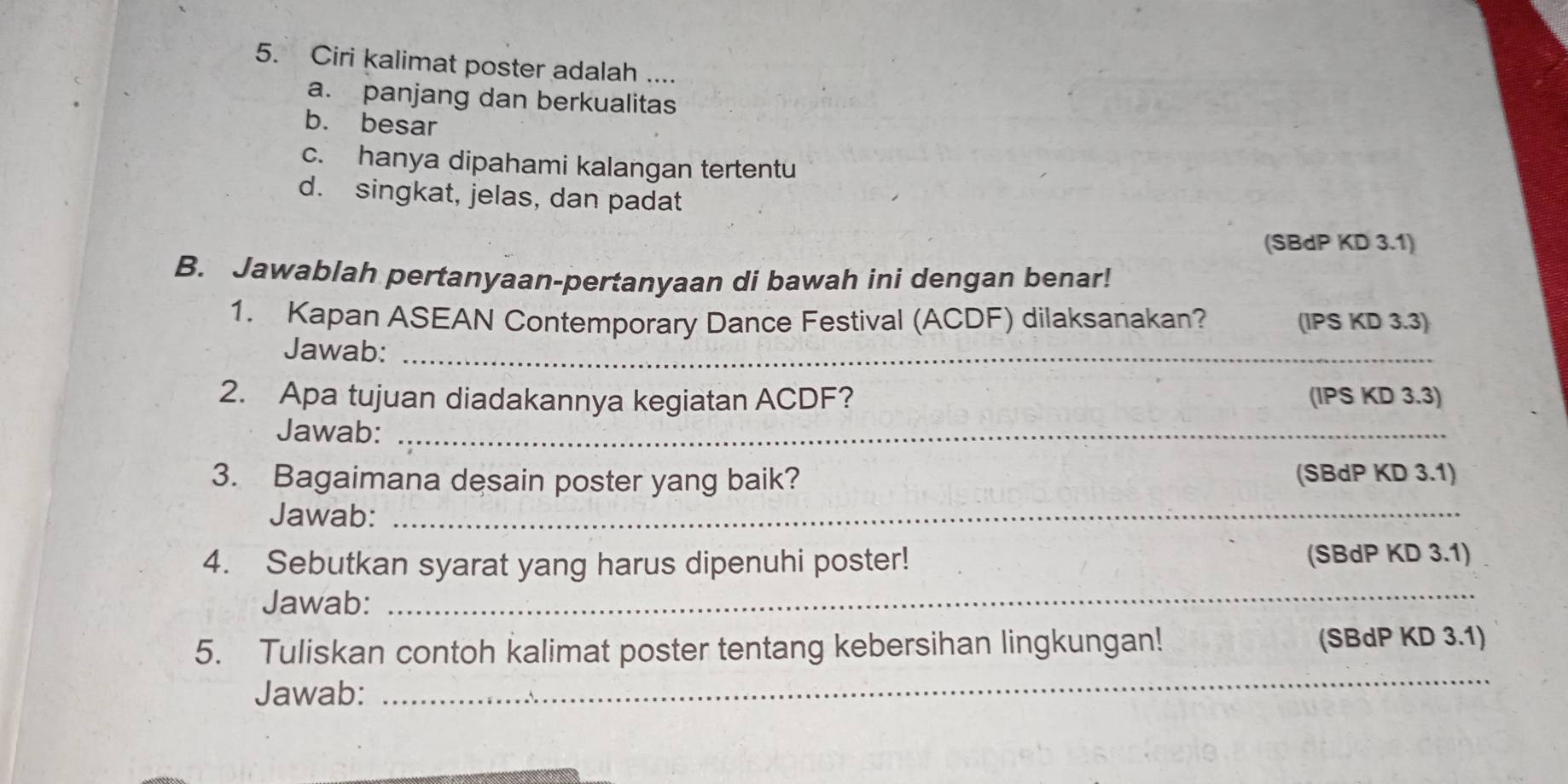 Ciri kalimat poster adalah ....
a. panjang dan berkualitas
b. besar
c. hanya dipahami kalangan tertentu
d. singkat, jelas, dan padat
(SBdP KD 3.1)
B. Jawablah pertanyaan-pertanyaan di bawah ini dengan benar!
1. Kapan ASEAN Contemporary Dance Festival (ACDF) dilaksanakan? (IPS KD 3.3)
Jawab:_
2. Apa tujuan diadakannya kegiatan ACDF? (IPS KD 3.3)
Jawab:_
3. Bagaimana desain poster yang baik? (SBdP KD 3.1)
Jawab:_
4. Sebutkan syarat yang harus dipenuhi poster! (SBdP KD 3.1)
Jawab:
_
_
5. Tuliskan contoh kalimat poster tentang kebersihan lingkungan! (SBdP KD 3.1)
Jawab: