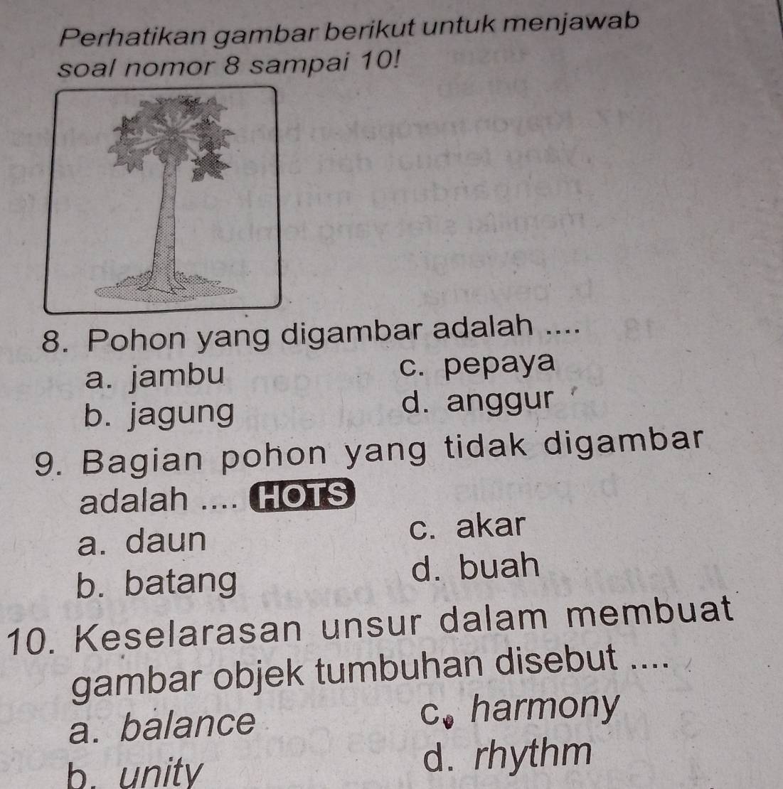 Perhatikan gambar berikut untuk menjawab
soal nomor 8 sampai 10!
8. Pohon yang digambar adalah ....
a. jambu c. pepaya
b. jagung d. anggur
9. Bagian pohon yang tidak digambar
adalah .... HOTS
a. daun c. akar
b. batang d. buah
10. Keselarasan unsur dalam membuat
gambar objek tumbuhan disebut ....
a. balance c. harmony
b. unity d. rhythm