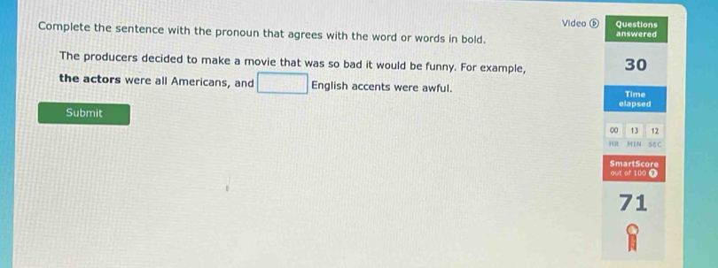 Video ⑥ Questions 
Complete the sentence with the pronoun that agrees with the word or words in bold. answered 
The producers decided to make a movie that was so bad it would be funny. For example,
30
the actors were all Americans, and □ English accents were awful. 
Time 
elapsed 
Submit 00 13 12 
HR M1N SEC 
SmartScore 
out of 100 T
71