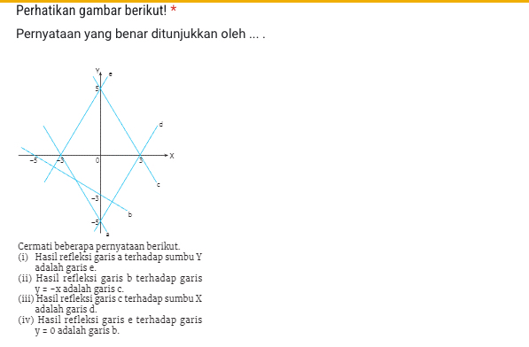 Perhatikan gambar berikut! * 
Pernyataan yang benar ditunjukkan oleh ... . 
Cermati beberapa pernyataan berikut. 
(i) Hasil refleksi garis a terhadap sumbu Y
adalah garis e. 
(ii) Hasil refleksi garis b terhadap garis
y=-x adalah garis c. 
(iii) Hasil refleksi garis c terhadap sumbu X
adalah garis d. 
(iv) Hasil refleksi garis e terhadap garis
y=0 adalah garis b.