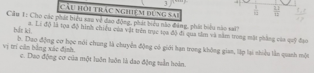 3
-4
cầU Hỏi trÁC nGHiệm đúng sai
 1/12   (2,2)/12 
Câu 1: Cho các phát biểu sau về dao động, phát biểu nào đúng, phát biểu nào sai?
bất kì.
a. Li độ là tọa độ hình chiếu của vật trên trục tọa độ đi qua tâm và nằm trong mặt phăng của quỹ đạo
b. Dao động cơ học nói chung là chuyển động có giới hạn trong không gian, lặp lại nhiều lần quanh một
vị trí cân bằng xác định.
c. Dao động cơ của một luôn luôn là dao động tuần hoàn.