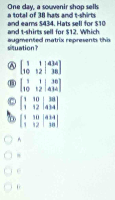 One day, a souvenir shop sells
a total of 38 hats and t-shirts
and earns $434. Hats sell for $10
and t-shirts sell for $12. Which
augmented matrix represents this
situation?
A beginbmatrix 1&1&|434 10&12&|38endbmatrix
(B) beginbmatrix 1&1&|&38 10&12&|434endbmatrix
beginbmatrix 1&10&38 1&12&434endbmatrix
0 beginbmatrix 1&10&|434 1&12&|38endbmatrix
A
"
6
θ