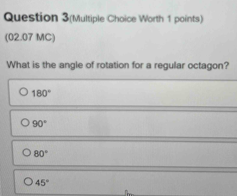 Question 3(Multiple Choice Worth 1 points)
(02.07 MC)
What is the angle of rotation for a regular octagon?
180°
90°
80°
45°