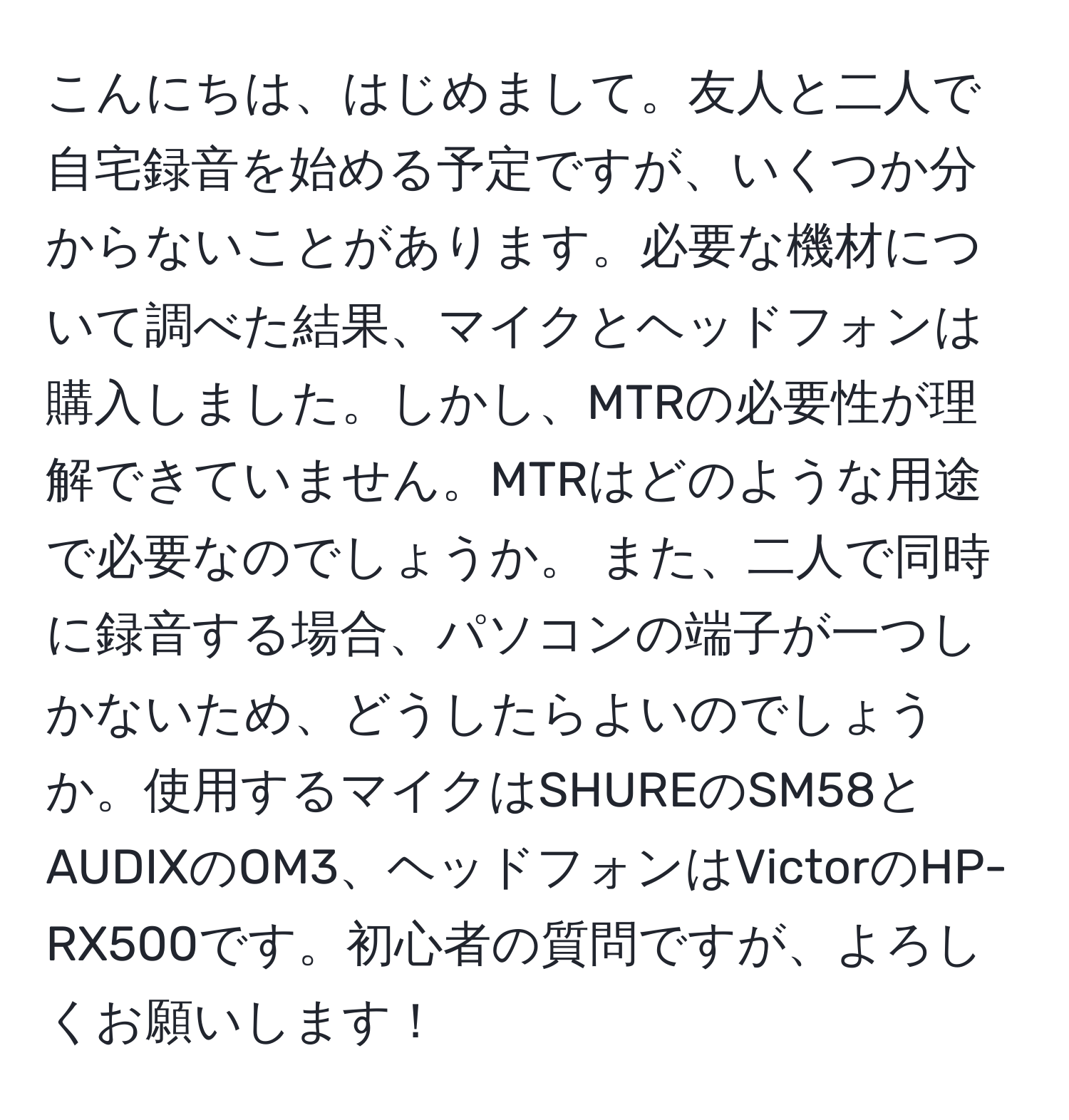 こんにちは、はじめまして。友人と二人で自宅録音を始める予定ですが、いくつか分からないことがあります。必要な機材について調べた結果、マイクとヘッドフォンは購入しました。しかし、MTRの必要性が理解できていません。MTRはどのような用途で必要なのでしょうか。 また、二人で同時に録音する場合、パソコンの端子が一つしかないため、どうしたらよいのでしょうか。使用するマイクはSHUREのSM58とAUDIXのOM3、ヘッドフォンはVictorのHP-RX500です。初心者の質問ですが、よろしくお願いします！