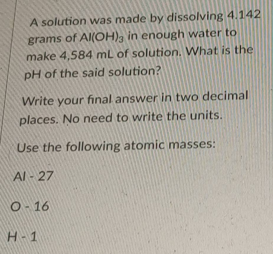 A solution was made by dissolving 4.142
grams of Al(OH)_3 in enough water to 
make 4,584 mL of solution. What is the 
pH of the said solution? 
Write your final answer in two decimal 
places. No need to write the units. 
Use the following atomic masses:
Al A_1 27
- 16
H-1