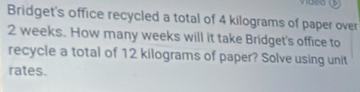 Bridget's office recycled a total of 4 kilograms of paper over
2 weeks. How many weeks will it take Bridget's office to 
recycle a total of 12 kilograms of paper? Solve using unit 
rates.