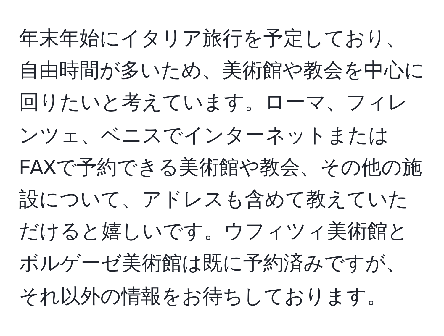 年末年始にイタリア旅行を予定しており、自由時間が多いため、美術館や教会を中心に回りたいと考えています。ローマ、フィレンツェ、ベニスでインターネットまたはFAXで予約できる美術館や教会、その他の施設について、アドレスも含めて教えていただけると嬉しいです。ウフィツィ美術館とボルゲーゼ美術館は既に予約済みですが、それ以外の情報をお待ちしております。