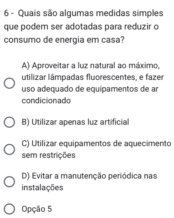 Quais são algumas medidas simples
que podem ser adotadas para reduzir o
consumo de energia em casa?
A) Aproveitar a luz natural ao máximo,
utilizar lâmpadas fluorescentes, e fazer
uso adequado de equipamentos de ar
condicionado
B) Utilizar apenas luz artificial
C) Utilizar equipamentos de aquecimento
sem restrições
D) Evitar a manutenção periódica nas
instalações
Opção 5