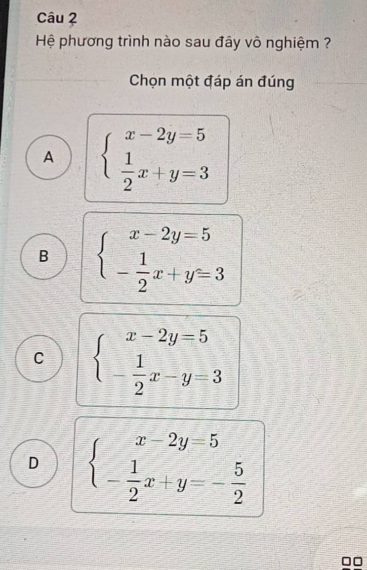 Hệ phương trình nào sau đây vô nghiệm ?
Chọn một đáp án đúng
A beginarrayl x-2y=5  1/2 x+y=3endarray.
B beginarrayl x-2y=5 - 1/2 x+y=3endarray.
C beginarrayl x-2y=5 - 1/2 x-y=3endarray.
D beginarrayl x-2y=5 - 1/2 x+y=- 5/2 endarray.