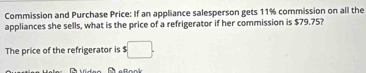 Commission and Purchase Price: If an appliance salesperson gets 11% commission on all the 
appliances she sells, what is the price of a refrigerator if her commission is $79.75? 
The price of the refrigerator is $□. 
A eßook