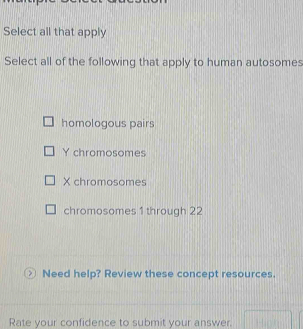 Select all that apply
Select all of the following that apply to human autosomes
homologous pairs
Y chromosomes
X chromosomes
chromosomes 1 through 22
Need help? Review these concept resources.
Rate your confidence to submit your answer.