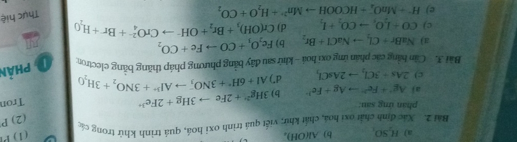 H_2SO_4 b) Al(OH)。 (1) P 
Bài 2. Xác định chất oxi hoá, chất khử; viết quá trình oxi hoá, quá trình khử trong các 
(2) P 
phản ứng sau: Tron 
aj Ag^++Fe^(2+)to Ag+Fe^(3+) b) 3Hg^(2+)+2Feto 3Hg+2Fe^(3+)
c) 2As+3Cl_2to 2AsCl_3 d") Al+6H^++3NO_3^(-to Al^3+)+3NO_2+3H_2O
Bài 3. Cần bằng các phản ứng oxi hoá - khử sau đây bằng phương pháp thăng bằng electron 1 Phản 
a) NaBr+Cl_2to NaCl+Br_2 b) Fe_2O_3+COto Fe+CO_2
c) CO+I_2O_5to CO_2+I_2 d) Cr(OH)_3+Br_2+OH^-to CrO_4^((2-)+Br+H_2)O
e) H^++MnO_4^(-+HCOOHto Mn^2+)+H_2O+CO_2
Thực hiệ