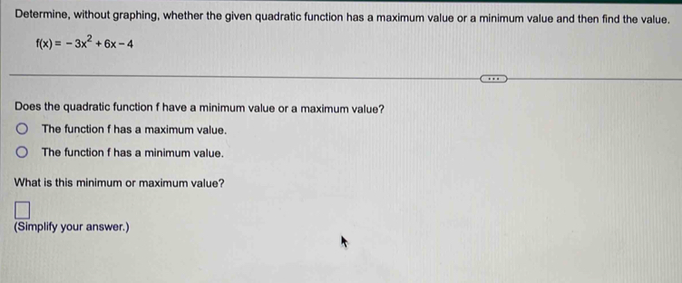 Determine, without graphing, whether the given quadratic function has a maximum value or a minimum value and then find the value.
f(x)=-3x^2+6x-4
Does the quadratic function f have a minimum value or a maximum value? 
The function f has a maximum value. 
The function f has a minimum value. 
What is this minimum or maximum value? 
(Simplify your answer.)