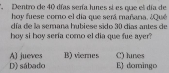 Dentro de 40 días sería lunes si es que el día de
hoy fuese como el día que será mañana. ¿Qué
día de la semana hubiese sido 30 días antes de
hoy si hoy sería como el día que fue ayer?
A) jueves B) viernes C) lunes
D) sábado E) domingo