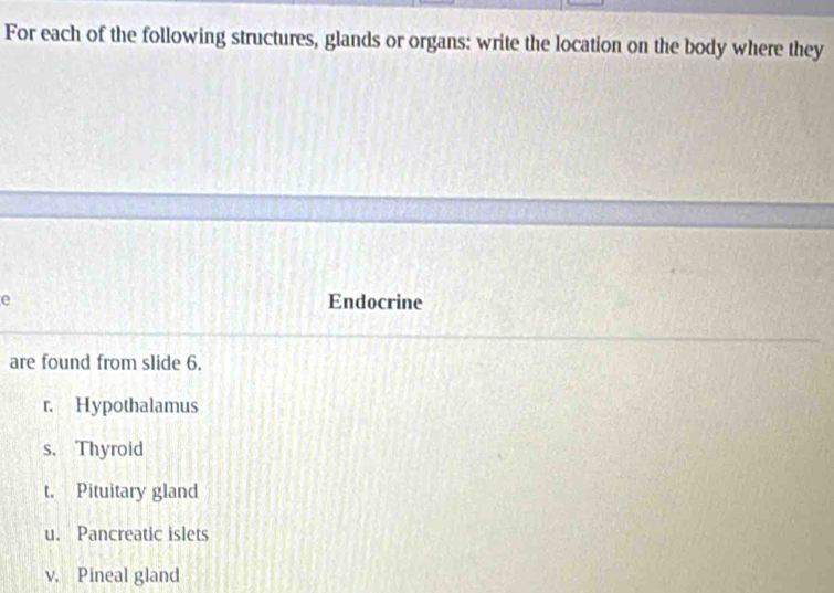 For each of the following structures, glands or organs: write the location on the body where they
e Endocrine
are found from slide 6.
r. Hypothalamus
s. Thyroid
t. Pituitary gland
u. Pancreatic islets
v. Pineal gland