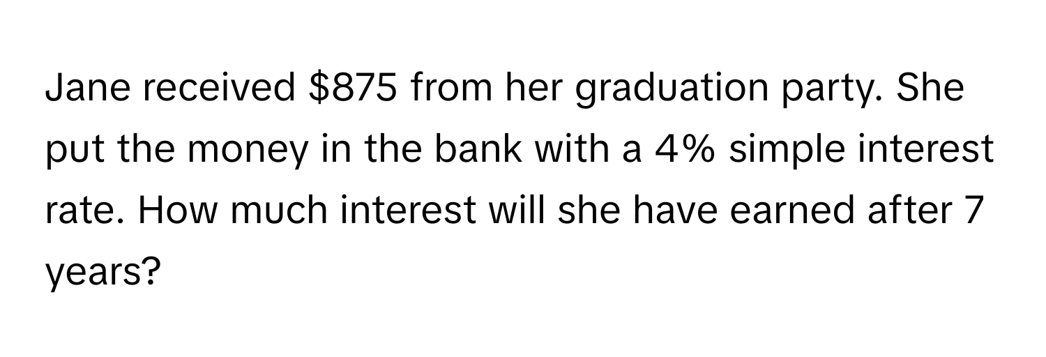 Jane received $875 from her graduation party. She put the money in the bank with a 4% simple interest rate. How much interest will she have earned after 7 years?