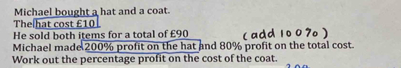 Michael bought a hat and a coat. 
The hat cost £10
He sold both items for a total of £90
Michael made 200% profit on the hat and 80% profit on the total cost. 
Work out the percentage profit on the cost of the coat.