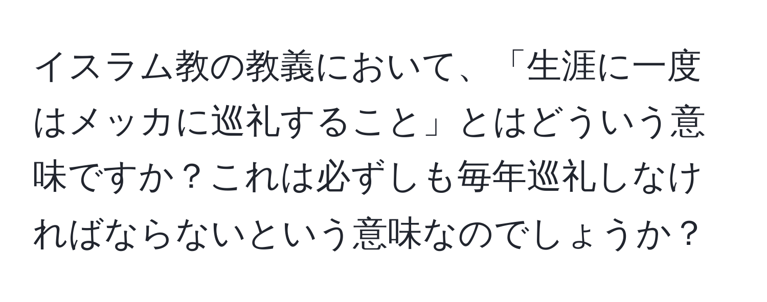 イスラム教の教義において、「生涯に一度はメッカに巡礼すること」とはどういう意味ですか？これは必ずしも毎年巡礼しなければならないという意味なのでしょうか？