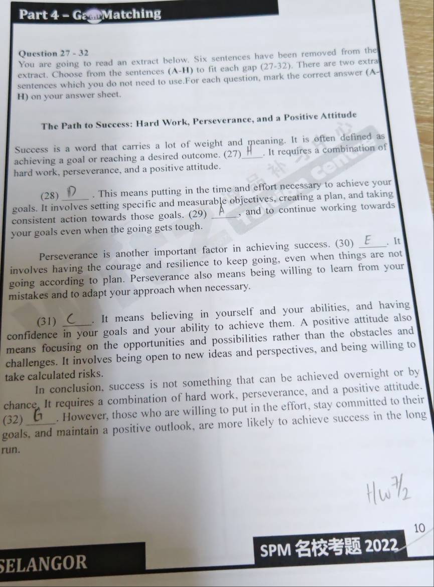 GaarMatching 
Question 27 - 32 
You are going to read an extract below. Six sentences have been removed from the 
extract. Choose from the sentences (A-H) to fit each gap (27-32). There are two extra 
sentences which you do not need to use.For each question, mark the correct answer (A- 
H) on your answer sheet. 
The Path to Success: Hard Work, Perseverance, and a Positive Attitude 
Success is a word that carries a lot of weight and meaning. It is often defined as 
achieving a goal or reaching a desired outcome. (27)_ . It requires a combination of 
hard work, perseverance, and a positive attitude. 
(28) . This means putting in the time and effort necessary to achieve your 
goals. It involves setting specific and measurable objectives, creating a plan, and taking 
consistent action towards those goals. (29) _, and to continue working towards 
your goals even when the going gets tough. 
Perseverance is another important factor in achieving success. (30) _. It 
involves having the courage and resilience to keep going, even when things are not 
going according to plan. Perseverance also means being willing to learn from your 
mistakes and to adapt your approach when necessary. 
(31) . It means believing in yourself and your abilities, and having 
confidence in your goals and your ability to achieve them. A positive attitude also 
means focusing on the opportunities and possibilities rather than the obstacles and 
challenges. It involves being open to new ideas and perspectives, and being willing to 
take calculated risks. 
In conclusion, success is not something that can be achieved overnight or by 
chance, It requires a combination of hard work, perseverance, and a positive attitude. 
(32) . However, those who are willing to put in the effort, stay committed to their 
goals, and maintain a positive outlook, are more likely to achieve success in the long 
run. 
10 
SELANGOR SPM 2022