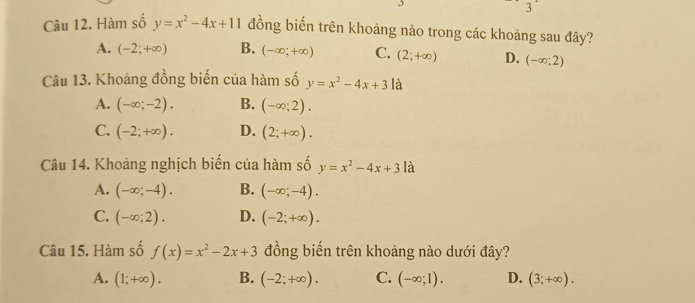 Hàm số y=x^2-4x+11 đồng biến trên khoảng nào trong các khoảng sau đây?
A. (-2;+∈fty ) B. (-∈fty ;+∈fty )
C. (2;+∈fty )
D、 (-∈fty ;2)
Câu 13. Khoảng đồng biến của hàm số y=x^2-4x+31a
A. (-∈fty ;-2). B. (-∈fty ;2).
C. (-2;+∈fty ). D. (2;+∈fty ). 
Câu 14. Khoảng nghịch biến của hàm số y=x^2-4x+3 là
A. (-∈fty ;-4). B. (-∈fty ;-4).
C. (-∈fty ;2). D. (-2;+∈fty ). 
Câu 15. Hàm số f(x)=x^2-2x+3 đồng biến trên khoảng nào dưới đây?
A. (1;+∈fty ). B. (-2;+∈fty ). C. (-∈fty ;1). D. (3;+∈fty ).