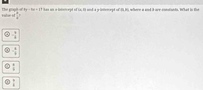 The graph of 8y-9x=17 has an x-intercept of (a,0) and a y-intercept of (0,b) , where a and b are constants. What is the
value of  b/a  ?
- 9/8 
- 8/9 
 8/9 
D  9/8 