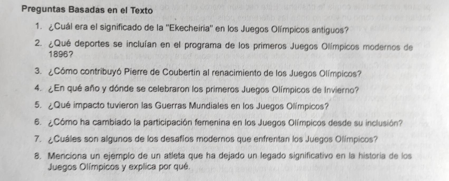 Preguntas Basadas en el Texto 
1. ¿Cuál era el significado de la ''Ekecheiria'' en los Juegos Olímpicos antiguos? 
2. ¿Qué deportes se incluían en el programa de los primeros Juegos Olímpicos modernos de 
1896? 
3. ¿Cómo contribuyó Pierre de Coubertin al renacimiento de los Juegos Olímpicos? 
4. ¿En qué año y dónde se celebraron los primeros Juegos Olímpicos de Invierno? 
5. ¿Qué impacto tuvieron las Guerras Mundiales en los Juegos Olímpicos? 
6. ¿Cómo ha cambiado la participación femenina en los Juegos Olímpicos desde su inclusión? 
7. ¿Cuáles son algunos de los desafíos modernos que enfrentan los Juegos Olímpicos? 
8. Menciona un ejemplo de un atleta que ha dejado un legado significativo en la historía de los 
Juegos Olímpicos y explica por qué.