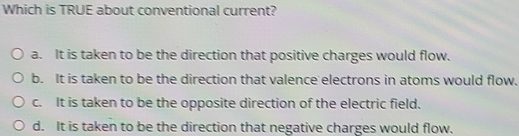 Which is TRUE about conventional current?
a. It is taken to be the direction that positive charges would flow.
b. It is taken to be the direction that valence electrons in atoms would flow.
c. It is taken to be the opposite direction of the electric field.
d. It is taken to be the direction that negative charges would flow.