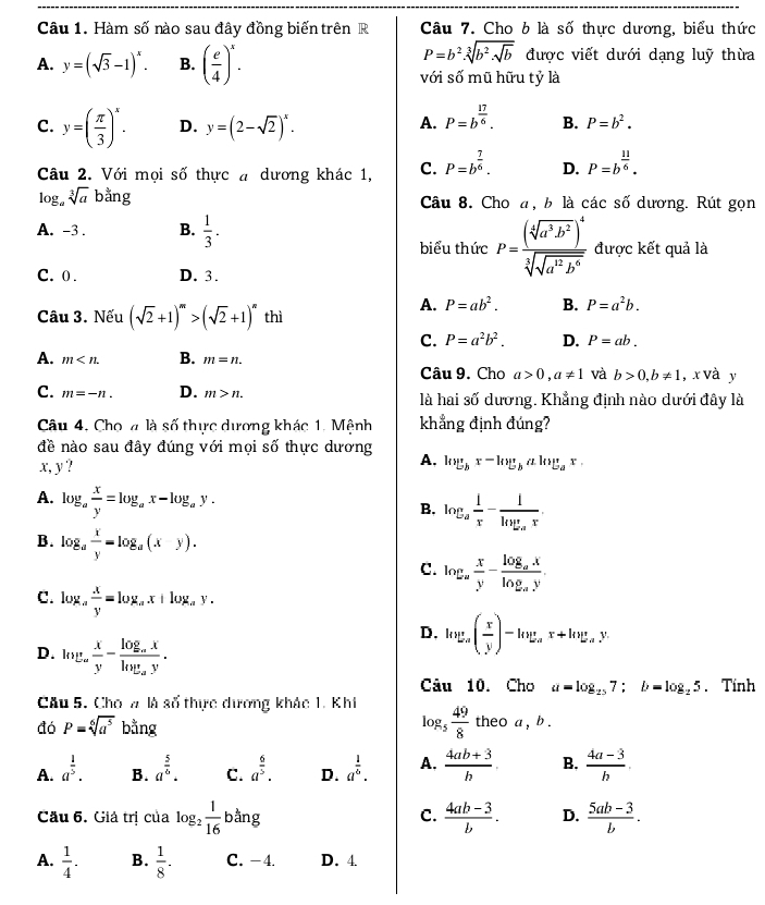 Hàm số nào sau đây đồng biến trên R Câu 7. Cho 6 là số thực dương, biểu thức
P=b^2.sqrt[3](b^2.sqrt b)
A. y=(sqrt(3)-1)^x. B. ( e/4 )^x. được viết dưới dạng luỹ thừa
với số mũ hữu tỷ là
C. y=( π /3 )^x. D. y=(2-sqrt(2))^x.
A. P=b^(frac 17)6. B. P=b^2.
Câu 2. Với mọi số thực # dương khác 1, C. P=b^(frac 7)6. D. P=b^(frac 11)6.
log _asqrt[3](a)bang Câu 8. Cho a, b là các số dương. Rút gọn
A. -3 . B.  1/3 .
biểu thức P=frac (sqrt[4](a^3b^2))^4sqrt[3](sqrt a^2b^6) được kết quả là
C. 0 . D. 3.
A. P=ab^2. B. P=a^2b.
Câu 3. Nếu (sqrt(2)+1)^m>(sqrt(2)+1)^n thì
C. P=a^2b^2. D. P=ab.
A. m B. m=n.
Câu 9. Cho a>0,a!= 1 và b>0,b!= 1 , x và y
C. m=-n. D. m>n. là hai số dương. Khẳng định nào dưới đây là
Câu 4, Cho 4 là số thực dương khác 1, Mệnh khẳng định đúng?
đề nào sau đây đúng với mọi số thực dương A. log _bx-log _balog _ax.
x, y ?
A. log _a x/y =log _ax-log _ay.
B. log _a 1/x -frac 1log _ax.
B. log _a x/y =log _a(xy).
C. log _a x/y -frac log _axlog _ay.
C. log _a x/y =log _ax+log _ay.
D. log _a( x/y )-log _ax+log _ay
D. log _a x/y -frac log _axlog _ay.
Câu 10. Cho a=log _257;b=log _25. Tính
Câu 5. Cho # là số thực dương khác 1. Khi log _5 49/8 
đó P=sqrt[6](a^5) bằng theo a , b .
A. a^(frac 1)5. B. a^(frac 5)6· C. a^(frac 6)5. D. a^(frac 1)6. A.  (4ab+3)/b · B.  (4a-3)/h .
Cău 6. Giả trị của log _2 1/16  bàng C.  (4ab-3)/b . D.  (5ab-3)/b .
A.  1/4 . B.  1/8 . C. -4. D. 4